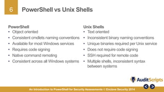 6 
PowerShell vs Unix Shells 
PowerShell 
• Object oriented 
• Consistent cmdlets naming conventions 
• Available for most Windows services 
• Requires code signing 
• Native command remoting 
• Consistent across all Windows systems 
Unix Shells 
• Text oriented 
• Inconsistent binary naming conventions 
• Unique binaries required per Unix service 
• Does not require code signing 
• SSH required for remote code 
• Multiple shells, inconsistent syntax 
between systems 
An Introduction to PowerShell for Security Assessments © Enclave Security 2014 
 