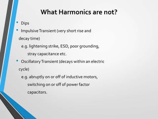 What Harmonics are not?
• Dips
• ImpulsiveTransient (very short rise and
decay time)
e.g. lightening strike, ESD, poor grounding,
stray capacitance etc.
• OscillatoryTransient (decays within an electric
cycle)
e.g. abruptly on or off of inductive motors,
switching on or off of power factor
capacitors.
 