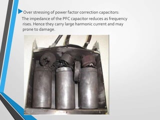 Over stressing of power factor correction capacitors:
The impedance of the PFC capacitor reduces as frequency
rises. Hence they carry large harmonic current and may
prone to damage.
 