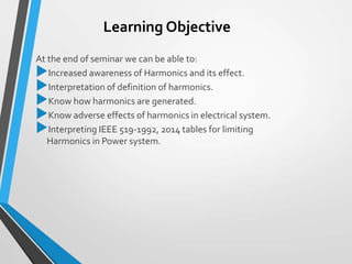 Learning Objective
At the end of seminar we can be able to:
Increased awareness of Harmonics and its effect.
Interpretation of definition of harmonics.
Know how harmonics are generated.
Know adverse effects of harmonics in electrical system.
Interpreting IEEE 519-1992, 2014 tables for limiting
Harmonics in Power system.
 