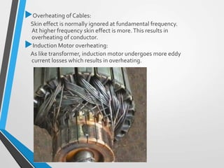 Overheating of Cables:
Skin effect is normally ignored at fundamental frequency.
At higher frequency skin effect is more.This results in
overheating of conductor.
Induction Motor overheating:
As like transformer, induction motor undergoes more eddy
current losses which results in overheating.
 