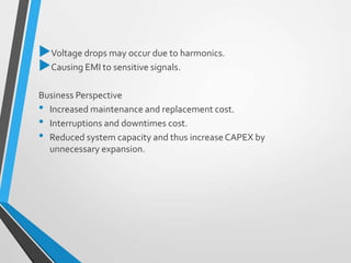 Voltage drops may occur due to harmonics.
Causing EMI to sensitive signals.
Business Perspective
• Increased maintenance and replacement cost.
• Interruptions and downtimes cost.
• Reduced system capacity and thus increaseCAPEX by
unnecessary expansion.
 