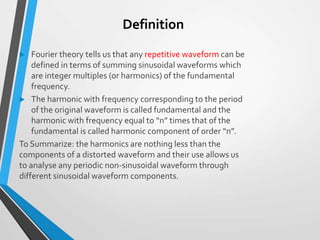 Definition
 Fourier theory tells us that any repetitive waveform can be
defined in terms of summing sinusoidal waveforms which
are integer multiples (or harmonics) of the fundamental
frequency.
 The harmonic with frequency corresponding to the period
of the original waveform is called fundamental and the
harmonic with frequency equal to “n” times that of the
fundamental is called harmonic component of order “n”.
To Summarize: the harmonics are nothing less than the
components of a distorted waveform and their use allows us
to analyse any periodic non-sinusoidal waveform through
different sinusoidal waveform components.
 