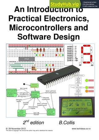 An Introduction to
Practical Electronics,
Microcontrollers and
Software Design
2nd
edition B.Collis
© 29 November-2012 www.techideas.co.nz
This work is copyright. No one but the author may sell or distribute this material.
 