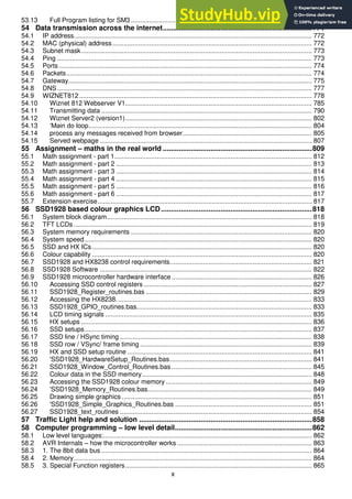x
53.13 Full Program listing for SM3 .................................................................................................. 754
54 Data transmission across the internet...........................................................................771
54.1 IP address................................................................................................................................. 772
54.2 MAC (physical) address............................................................................................................ 772
54.3 Subnet mask............................................................................................................................. 773
54.4 Ping .......................................................................................................................................... 773
54.5 Ports ......................................................................................................................................... 774
54.6 Packets..................................................................................................................................... 774
54.7 Gateway.................................................................................................................................... 775
54.8 DNS.......................................................................................................................................... 777
54.9 WIZNET812.............................................................................................................................. 778
54.10 Wiznet 812 Webserver V1..................................................................................................... 785
54.11 Transmitting data .................................................................................................................. 790
54.12 Wiznet Server2 (version1)..................................................................................................... 802
54.13 ‘Main do loop......................................................................................................................... 804
54.14 process any messages received from browser...................................................................... 805
54.15 Served webpage ................................................................................................................... 807
55 Assignment – maths in the real world ...........................................................................809
55.1 Math sssignment - part 1........................................................................................................... 812
55.2 Math assignment - part 2 .......................................................................................................... 813
55.3 Math assignment - part 3 .......................................................................................................... 814
55.4 Math assignment - part 4 .......................................................................................................... 815
55.5 Math assignment - part 5 .......................................................................................................... 816
55.6 Math assignment - part 6 .......................................................................................................... 817
55.7 Extension exercise.................................................................................................................... 817
56 SSD1928 based colour graphics LCD............................................................................818
56.1 System block diagram............................................................................................................... 818
56.2 TFT LCDs ................................................................................................................................. 819
56.3 System memory requirements .................................................................................................. 820
56.4 System speed........................................................................................................................... 820
56.5 SSD and HX ICs ....................................................................................................................... 820
56.6 Colour capability ....................................................................................................................... 820
56.7 SSD1928 and HX8238 control requirements............................................................................. 821
56.8 SSD1928 Software ................................................................................................................... 822
56.9 SSD1928 microcontroller hardware interface............................................................................ 826
56.10 Accessing SSD control registers ........................................................................................... 827
56.11 SSD1928_Register_routines.bas .......................................................................................... 829
56.12 Accessing the HX8238.......................................................................................................... 833
56.13 SSD1928_GPIO_routines.bas............................................................................................... 833
56.14 LCD timing signals ................................................................................................................ 835
56.15 HX setups ............................................................................................................................. 836
56.16 SSD setups........................................................................................................................... 837
56.17 SSD line / HSync timing ........................................................................................................ 838
56.18 SSD row / VSync/ frame timing ............................................................................................. 839
56.19 HX and SSD setup routine .................................................................................................... 841
56.20 'SSD1928_HardwareSetup_Routines.bas............................................................................. 841
56.21 SSD1928_Window_Control_Routines.bas ............................................................................ 845
56.22 Colour data in the SSD memory............................................................................................ 848
56.23 Accessing the SSD1928 colour memory ............................................................................... 849
56.24 'SSD1928_Memory_Routines.bas......................................................................................... 849
56.25 Drawing simple graphics ....................................................................................................... 851
56.26 'SSD1928_Simple_Graphics_Routines.bas .......................................................................... 851
56.27 SSD1928_text_routines ........................................................................................................ 854
57 Traffic Light help and solution .......................................................................................858
58 Computer programming – low level detail.....................................................................862
58.1 Low level languages:................................................................................................................. 862
58.2 AVR Internals – how the microcontroller works ......................................................................... 863
58.3 1. The 8bit data bus .................................................................................................................. 864
58.4 2. Memory................................................................................................................................. 864
58.5 3. Special Function registers..................................................................................................... 865
 