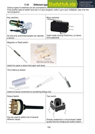 100
7.10 Different types of switches you can use
Various types of switches can be connected to microcontrollers for various purposes:
Find another type of switch and use it in your program, write it up in your notebook. Use it for the
next programs.
Key switches
So that only authorised people can operate
a device
Micro switches
Used inside moving machinery ,on doors
and cupboards
Magnetic or Reed switch
Useful for parts or doors that open and close
Tilt or Mercury Switch
Useful to sense movement or something falling over
Rotary Switch
Can be used to select one of several
different values
Tact switch
Directly soldered to a circuit board, better
quality that the cheap push button switch
 