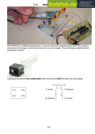 101
7.11 Reflective opto switch
The RPR220 is a reflective photosensor, it has an LED and a phototransistor built into it. Have a
close look at the shape, note that one corner is cut on an angle. This is to help you identify which
connection is which.
Looking at the device from underneath (from the pins end NOT the top) this is the layout
 