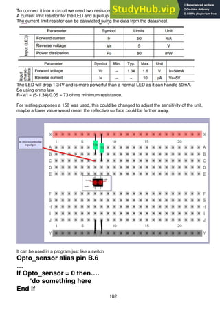 102
To connect it into a circuit we need two resistors
A current limit resistor for the LED and a pullup resistor for the microcontroller input pin.
The current limit resistor can be calculated suing the data from the datasheet
The LED will drop 1.34V and is more powerful than a normal LED as it can handle 50mA.
So using ohms law
R=V/I = (5-1.34)/0.05 = 73 ohms minimum resistance.
For testing purposes a 150 was used, this could be changed to adjust the sensitivity of the unit,
maybe a lower value would mean the reflective surface could be further away.
It can be used in a program just like a switch
Opto_sensor alias pin B.6
…
If Opto_sensor = 0 then….
‘do something here
End if
 