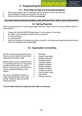 103
8 Programming Review
8.1 Three steps to help you write good programs
1. Name each program with a meaningful name and save it into its own directory
2. Use a template to setup your program from the start
3. Add lots and lots and lots of comments as you go
You must layout programs properly and comment them well to gain achievement
8.2 Saving Programs
When saving programs you need a good quality directory / folder structure, so use a different folder for
each program:
 it keeps the files that BASCOM generates for your program in one place
 this helps you find programs quickly when you want to
 it is less confusing
 it is good practice
 Save your program at the beginning when you start it, this helps guard against teachers that like
to turn the computers off unexpectedly.
8.3 Organisation is everything
As with structuring and organising your
folders you also need to structure and
organise your program code.
Messy code is hard to understand and
it is surprising how fast you forget what
you did; and then when you want to
refer to it in the future you find that you
cannot understand what you have
written!
The use of a template or pattern to
follow will help discipline your code
writing. Break the code up into the
following sections,
 title block
 program description
 compiler directives
 hardware setups
 hardware aliases
 initialise hardware
 declare variables
 initialise variables
 initialise constants
 main program code
 subroutines.
 Interrupt routines
You will really need to be organised with what is coming up.
 
