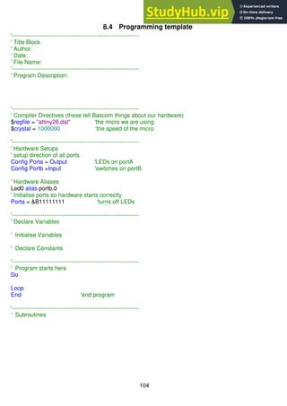104
8.4 Programming template
'------------------------------------------------------------------
' Title Block
' Author:
' Date:
' File Name:
'------------------------------------------------------------------
' Program Description:
'------------------------------------------------------------------
' Compiler Directives (these tell Bascom things about our hardware)
$regfile = "attiny26.dat" 'the micro we are using
$crystal = 1000000 'the speed of the micro
'------------------------------------------------------------------
' Hardware Setups
' setup direction of all ports
Config Porta = Output 'LEDs on portA
Config Portb =Input 'switches on portB
' Hardware Aliases
Led0 alias portb.0
' Initialise ports so hardware starts correctly
Porta = &B11111111 'turns off LEDs
'------------------------------------------------------------------
' Declare Variables
' Initialise Variables
' Declare Constants
'------------------------------------------------------------------
' Program starts here
Do
Loop
End 'end program
'------------------------------------------------------------------
' Subroutines
 