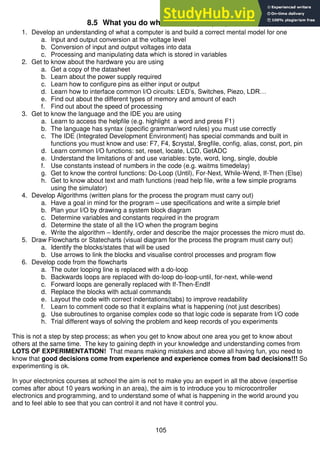 105
8.5 What you do when learning to program
1. Develop an understanding of what a computer is and build a correct mental model for one
a. Input and output conversion at the voltage level
b. Conversion of input and output voltages into data
c. Processing and manipulating data which is stored in variables
2. Get to know about the hardware you are using
a. Get a copy of the datasheet
b. Learn about the power supply required
c. Learn how to configure pins as either input or output
d. Learn how to interface common I/O circuits: LED’s, Switches, Piezo, LDR…
e. Find out about the different types of memory and amount of each
f. Find out about the speed of processing
3. Get to know the language and the IDE you are using
a. Learn to access the helpfile (e.g. highlight a word and press F1)
b. The language has syntax (specific grammar/word rules) you must use correctly
c. The IDE (Integrated Development Environment) has special commands and built in
functions you must know and use: F7, F4, $crystal, $regfile, config, alias, const, port, pin
d. Learn common I/O functions: set, reset, locate, LCD, GetADC
e. Understand the limitations of and use variables: byte, word, long, single, double
f. Use constants instead of numbers in the code (e.g. waitms timedelay)
g. Get to know the control functions: Do-Loop (Until), For-Next, While-Wend, If-Then (Else)
h. Get to know about text and math functions (read help file, write a few simple programs
using the simulator)
4. Develop Algorithms (written plans for the process the program must carry out)
a. Have a goal in mind for the program – use specifications and write a simple brief
b. Plan your I/O by drawing a system block diagram
c. Determine variables and constants required in the program
d. Determine the state of all the I/O when the program begins
e. Write the algorithm – Identify, order and describe the major processes the micro must do.
5. Draw Flowcharts or Statecharts (visual diagram for the process the program must carry out)
a. Identify the blocks/states that will be used
b. Use arrows to link the blocks and visualise control processes and program flow
6. Develop code from the flowcharts
a. The outer looping line is replaced with a do-loop
b. Backwards loops are replaced with do-loop do-loop-until, for-next, while-wend
c. Forward loops are generally replaced with If-Then-EndIf
d. Replace the blocks with actual commands
e. Layout the code with correct indentations(tabs) to improve readability
f. Learn to comment code so that it explains what is happening (not just describes)
g. Use subroutines to organise complex code so that logic code is separate from I/O code
h. Trial different ways of solving the problem and keep records of you experiments
This is not a step by step process; as when you get to know about one area you get to know about
others at the same time. The key to gaining depth in your knowledge and understanding comes from
LOTS OF EXPERIMENTATION! That means making mistakes and above all having fun, you need to
know that good decisions come from experience and experience comes from bad decisions!!! So
experimenting is ok.
In your electronics courses at school the aim is not to make you an expert in all the above (expertise
comes after about 10 years working in an area), the aim is to introduce you to microcontroller
electronics and programming, and to understand some of what is happening in the world around you
and to feel able to see that you can control it and not have it control you.
 