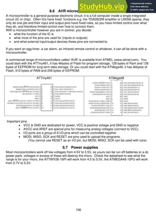 106
8.6 AVR microcontroller hardware
A microcontroller is a general purpose electronic circuit; it is a full computer inside a single integrated
circuit (IC or chip). Often ICs have fixed functions e.g. the TDA2822M amplifier or LM358 opamp, they
only do one job and their input and output pins have fixed roles, so you have limited control over what
they do, and therefore limited control over how to connect them.
With a microcontroller however you are in control, you decide:
 what the function of the IC is
 what most of the pins are used for (inputs or outputs)
 and what external input/output devices these pins are connected to.
If you want an egg timer, a car alarm, an infrared remote control or whatever, it can all be done with a
microcontroller.
A commercial range of microcontrollers called ‘AVR’ is available from ATMEL (www.atmel.com). You
could start with the ATTiny461, it has 4kbytes of Flash for program storage, 128 bytes of Ram and 128
bytes of EEPROM for long term data storage. Or you could start with the ATMega48, it has 4kbytes of
Flash, 512 bytes of RAM and 256 bytes of EEPROM.
ATTiny461 ATMega48
Important pins:
 VCC & GND are dedicated for power, VCC is positive voltage and GND is negative
 AVCC and AREF are special pins for measuring analog voltages (connect to VCC).
 I/O ports are a group of 8 I/O pins which can be controlled together
 MOSI, MISO, SCK and RESET are pins used to upload the programs.
(You cannot use RESET as an I/O pin, but MOSI, MISO, SCK can be used with care)
8.7 Power supplies
Most microcontrollers work off low voltages from 4.5V to 5.5V, so yours can be run off batteries or a dc
power pack, voltages in excess of these will destroy the micro. Check the datasheet to see what the
range is for your micro, the ATTINY26-16PI will work from 4.5 to 5.5V, the ATMEGA48-10PU will work
from 2.7V to 5.5V.
 
