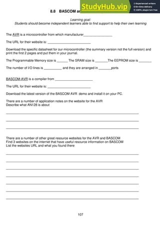 107
8.8 BASCOM and AVR assignment
Learning goal:
Students should become independent learners able to find support to help their own learning
The AVR is a microcontroller from which manufacturer________________
The URL for their website is: ________________________
Download the specific datasheet for our microcontroller (the summary version not the full version) and
print the first 2 pages and put them in your journal.
The Programmable Memory size is ______ The SRAM size is _______The EEPROM size is _______
The number of I/O lines is __________ and they are arranged in _______ports
BASCOM-AVR is a compiler from _____________________
The URL for their website is: ________________________
Download the latest version of the BASCOM AVR demo and install it on your PC.
There are a number of application notes on the website for the AVR
Describe what AN128 is about
__________________________________________________________________________
__________________________________________________________________________
__________________________________________________________________________
There are a number of other great resource websites for the AVR and BASCOM
Find 3 websites on the internet that have useful resource information on BASCOM
List the websites URL and what you found there
__________________________________________________________________________
__________________________________________________________________________
__________________________________________________________________________
__________________________________________________________________________
__________________________________________________________________________
__________________________________________________________________________
__________________________________________________________________________
 