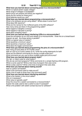110
8.10 Year10/11 typical test questions so far
What have you learned about connecting power to a microcontroller?
What is a typical power supply voltage?
What range of voltages is acceptable?
Which pin(s) are positive and which are negative?
What are the names for these pins?
What batteries would you use?
What have you learned about programming a microcontroller?
What is the software we are using called? Where does it come from?
What does IDE stand for?
What are the names for the 4 different parts of the IDE software?
How many wires are there in the programming cable?
What happens if $regfile is wrong?
What happens if $crystal is wrong?
What does compiling mean?
What have you learned about interfacing LEDs to a microcontroller?
Draw the connection for an LED and resistor to a microcontroller. Draw this on a bread board
diagram as well. Are these series or parallel?
What is a typical value of resistor?
What would be a minimum value?
What would be a maximum value?
What does the toggle command do?
What have you learned about programming the pins of a microcontroller?
How many I/O pins does an ATTiny461 have?
With an LED on A.5 and a switch on A.7 write the config statements for both
What are the different commands for driving a single output pin?
What command can you use to drive multiple output pins all at once?
What have you learned about program style?
We ‘tab’ or indent code for what reason?
Why do we comment programs? Write comments for a simple flashing LED program.
What is const used for? Write a few lines of program that uses const.
What is alias used for? Write a few lines of program that uses alias.
What have you learned about making sound?
How is a piezo connected?
What is the command used to make sound?
Write a line of code to show how it the command used?
What have you learned about interfacing switches?
What is the resistor in the circuit called?
Why is it necessary?
What value is typically used?
Draw the circuit for a switch connected to a microcontroller?
Explain the code used to test a switch to see if it pressed?
What is the problem with switch contact bounce for software?
.
 