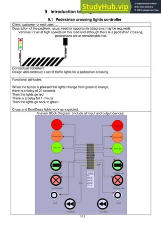 111
9 Introduction to program flow
9.1 Pedestrian crossing lights controller
Client, customer or end-user: …
Description of the problem, issue, need or opportunity (diagrams may be required):
Vehicles travel at high speeds on this road and although there is a pedestrian crossing,
pedestrians are at considerable risk
Conceptual Statement:
Design and construct a set of traffic lights for a pedestrian crossing
Functional attributes:
When the button is pressed the lights change from green to orange,
there is a delay of 25 seconds
Then the lights go red
There is a delay for 1 minute
Then the lights go back to green,
Cross and DontCross lights work as expected.
System Block Diagram: (include all input and output devices)
 