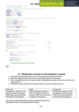 116
9.6 Getting started code
' PedestrianCrossingsVer1.bas
' B.Collis 1 Aug 2008
' reads a switch to check if pedestrian wants to cross
$crystal = 1000000
$regfile = "attiny461.dat"
Config Porta = Output
Config Portb = Output
Config Portb.6 = Input
'here we use aliases to make the code easy to write and easy to read
'lights for cars
Greenlight Alias Porta.7
Orangelight Alias Porta.6
Redlight Alias Porta.5
'lights for pedestrians
Dontcrosslight Alias Porta.4
Crossnowlight Alias Porta.3
Crossbutton Alias Pinb.6
'we need different delays for different purposes
Const Orangedelay = 10
Const Crossdelay = 20
Const Dontcrossdelay = 5
'initial state of lights for cars
Greenlight = 1 'on
Orangelight = 0 'off
Redlight = 0 'off
'initial state of lights for pedestrians
Dontcrosslight = 1 'on
Crossnowlight = 0 'off
Do
'wait for pedestrian to press button
Do
Loop Until Crossbutton = 0
Greenlight = 0
Orangelight = 1
Wait Orangedelay
'you finish the rest of this code
Loop
End
9.7 Modification exercise for the pedestrian crossing
1. Generally the dontcross light is off until the pedestrian presses the button
2. After the redlight comes on there be a short delay before the crossnow
3. Put a 5 second delay into the system after the pedestrian pushes the button and before the
light goes red.
4. Implement a short beep into the system when the cross now light comes on
Achieved Merit Excellence
Implements 1 above into the
algorithm AND the program
AND adds useful describing
comments in the program
Also impliments 2 above in
both the algorithm AND the
program AND uses comments
to explain the program
Implements 3 above in both
the algorithm AND program
AND with good explanatory
comments in the program.
Can you see that achievement criteria are actually algorithms?
SO MAKE SURE YOU UNDERSTAND THEM!
 