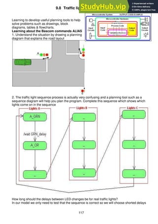 117
9.8 Traffic lights program flow
Learning to develop useful planning tools to help
solve problems such as drawings, block
diagrams, tables & flowcharts.
Learning about the Bascom commands ALIAS
1. Understand the situation by drawing a planning
diagram that explains the road layout
2. The traffic light sequence process is actually very confusing and a planning tool such as a
sequence diagram will help you plan the program. Complete this sequence which shows which
lights come on in the sequence
How long should the delays between LED changes be for real traffic lights?
In our model we only need to test that the sequence is correct so we will choose shorted delays
 