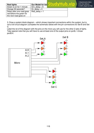 118
Real lights Our Model for testing purposes will be
Green is on for 1 minute Grn_delay = 8
Orange 30 seconds? Or_delay = 3
Delay after one road goes
red before the green for
the next road goes on
Red_delay = 1
3. Draw a system block diagram – which shows important connections within the system, but is
not a full circuit diagram (complete the schematic below with the pin connections for Set B and Set
C.
Label the rst of this diagram with the pins on the micro you will use for the other 2 sets of lights.
Take special note that you will have to use at least one of the output pins on portb. I chose
portB.4.
 