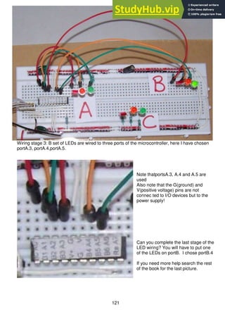 121
Wiring stage 3: B set of LEDs are wired to three ports of the microcontroller, here I have chosen
portA.3, portA.4,portA.5.
Note thatportsA.3, A.4 and A.5 are
used
Also note that the G(ground) and
V(positive voltage) pins are not
connec ted to I/O devices but to the
power supply!
Can you complete the last stage of the
LED wiring? You will have to put one
of the LEDs on portB. I chose portB.4
If you need more help search the rest
of the book for the last picture.
 