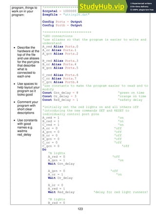123
program, things to
work on in your
program:
 Describe the
hardware at the
top of the file
and use aliases
for the port pins
that describe
what is
connected to
each one
 Use spaces to
help layout your
program so it
looks good
 Comment your
program with
short clear
descriptions
 Use constants
with good
names e.g.
waitms
red_delay
'*************************
$crystal = 1000000
$regfile = "attiny26.dat"
Config Porta = Output
Config Portb = Output
'*************************
'LED connections
'use aliases so that the program is easier to write and
understand
A_red Alias Porta.0
A_or Alias Porta.1
A_grn Alias Porta.2
B_red Alias Porta.3
B_or Alias Porta.4
B_grn Alias Porta.5
C_red Alias Porta.6
C_or Alias Porta.7
C_grn Alias Portb.4
'use constants to make the program easier to read and to
modify
Const Grn_delay = 8 'green on time
Const Or_delay = 3 'orange on time
Const Red_delay = 1 'safety delay
'initially set the red lights on and all others off
'introducing the new commands SET and RESET to
individually control port pins
A_red = 1 'on
B_red = 1 'on
C_red = 1 'on
A_or = 0 'off
A_grn = 0 'off
B_or = 0 'off
B_grn = 0 'off
C_or = 0 'off
C_grn = 0 'off
Do
'A lights
A_red = 0 'off
A_grn = 1 'on
Wait Grn_delay
A_grn = 0 'off
A_or = 1 'on
Wait Or_delay
A_or = 0
A_red = 1
Wait Red_delay 'delay for red light runners!
'B lights
B_red = 0
 