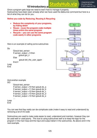 125
10 Introductory programming - using subroutines
Once a program gets large we need to learn how to manage it properly.
Subroutines have been seen already when we have used the debounce command but here is a
list of what they can do for you:
Refine you code by Reducing, Reusing & Recycling
 Reduce the complexity of your programs,
by hiding detail
 Reuse - reuse the program code multiple
times within the same program
 Recycle – you can use the same program
code easily in other programs
Here is an example of calling some subroutines
Do
Gosub test_sensor
If sensor_output = 0 then
gosub got_it
Else
gosub tell_the_user_again
End if
Loop
End
And another example
DO
Gosub test_sensor
If sensor_output =10 then gosub do_a
If sensor_output =11 then gosub do_b
If sensor_output =12 then gosub do_c
If sensor_output =13 then gosub do_d
If sensor_output =14 then gosub do_e
…
Loop
End
You can see that they really can de-complicate code (make it easy to read and understand) by
removing a lot of I/O code
Subroutines are used to make code easier to read, understand and maintain, however they can
be used well or used poorly. The clue to using subroutines well is to keep the logic for the
program in the main loop and the input and output detail in the subroutines. As above and in the
next example.
 