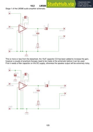 129
10.2 LM386 audio amplifier PCB
Stage 1 of the LM386 audio amplifier schematic
This is more or less from the datasheet, the 10uF capacitor C3 has been added to increase the gain,
however a couple of practical changes need to be made ot the schematic before it can be used.
First it needs a filter capacitor on the DC supply, otherwise the speaker output will be extremely noisy.
 