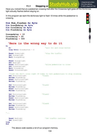 134
11.1 Stepping or counting using variables
Have you noticed that at a pedestrian crossing that after the Crossnow light goes off the Dontcross
light actually flashes before staying on.
In this program we want the dontcross light to flash 10 times while the pedestrian is
crossing.
Dim Num_flashes As Byte
Dim Orangedelay As Byte
Dim Crossdelay As Byte
Dim Flashdelay As Byte
Orangedelay = 10
Crossdelay = 20
Flashdelay = 500
‘Here is the wrong way to do it
Do
Do 'wait for ped cross button
Loop Until Crossbutton = 0
Reset Greenlight 'stop the traffic
Set Orangelight
Wait Orangedelay
Reset Orangelight
Set Redlight
Reset Dontcrosslight 'allow pedestrian to cross
Set Crossnowlight
Wait Crossdelay
Reset Crossnowlight
'flash the don't cross light 10 times to tell pedestrians to stop crossing
Set Dontcrosslight 'flash1
Waitms Flashdelay
Reset Dontcrosslight
Waitms Flashdelay
Set Dontcrosslight 'flash2
Waitms Flashdelay
Reset Dontcrosslight
Waitms Flashdelay
Set Dontcrosslight 'flash3
Waitms Flashdelay
Reset Dontcrosslight
Waitms Flashdelay
Set Dontcrosslight 'flash4
Waitms Flashdelay
Reset Dontcrosslight
Waitms Flashdelay
'...
Reset Redlight 'let traffic continue
Set Greenlight
Loop
End
The above code wastes a lot of our program memory.
 