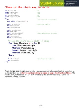 135
‘Here is the right way to do it
Set Greenlight 'on
Reset Orangelight 'off
Reset Redlight 'off
Set Dontcrosslight 'on
Reset Crossnowlight 'off
Do
Do 'wait for ped cross button
Loop Until Crossbutton = 0
Reset Greenlight 'stop the traffic
Set Orangelight
Wait Orangedelay
Reset Orangelight
Set Redlight
Reset Dontcrosslight 'allow pedestrian to cross
Set Crossnowlight
Wait Crossdelay
Reset Crossnowlight
'flash the don't cross light 10 times -
For Num_flashes = 1 To 10
Set Dontcrosslight
Waitms Flashdelay
Reset Dontcrosslight
Waitms Flashdelay
Next
Reset Redlight 'let traffic continue
Set Greenlight
Loop
This is the for-next loop in programming – every programming language has it (in some form or
another) and we use it when we want something to repeat or step a fixed number of times. The
variable num_flashes starts at 1 and each time through the loop it increases by 1 until it has
completed the loop 10 times.
 