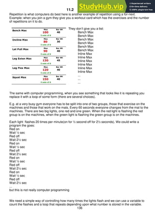 136
11.2 For-Next
Repetition is what computers do best here is another example of repetition using a for-next.
Example: when you join a gym they give you a workout card which has the exercises and the number
of repetitions on it to do.
They don’t give you a list:
Bench Max
Bench Max
Bench Max
Bench Max
Bench Max
Bench Max
Inline Max
Inline Max
Inline Max
Inline Max
Inline Max
Inline Max
...
...
...
The same with computer programming, when you see something that looks like it is repeating you
replace it with a loop of some form (there are several choices).
E.g. at a very busy gym everyone has to be split into one of two groups, those that exercise on the
machines and those that work on the mats. Every 60 seconds everyone changes from the mat to the
machines. There are two big lights, one red and one green. When the red light is flashing the red
group is on the machines, when the green light is flashing the green group is on the machines.
Each light flashes 20 times per minute(on for ½ second off for 2½ seconds). We could write a
program the goes:
Red on
Wait ½ sec
Red off
Wait 2½ sec
Red on
Wait ½ sec
Red off
Wait 2½ sec
Red on
Wait ½ sec
Red off
Wait 2½ sec
Red on
Wait ½ sec
Red off
Wait 2½ sec
...
but this is not really computer programming
We need a simple way of controlling how many times the lights flash and we can use a variable to
count the flashes and a loop that repeats depending upon what number is stored in the variable.
 