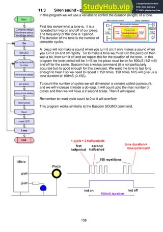 138
11.3 Siren sound - programming using variables
In this program we will use a variable to control the duration (length) of a tone.
First lets review what a tone is. It is a
repeated turning on and off of our piezo.
The frequency of the tone is 1/period.
The duration of the tone is the number of
complete cycles.
A piezo will not make a sound when you turn it on; it only makes a sound when
you turn it on and off rapidly. So to make a tone we must turn the piezo on then
wait a bit, then turn it off and we repeat this for the duration of the tone. In this
program the tone period will be 1mS so the piezo must be on for 500uS (1/2 mS)
and off for the same. Bascom has a waitus command (it is not particularly
accurate but its good enough for this exercise). We want the tone to last long
enough to hear it so we need to repeat it 150 times. 150 times 1mS will give us a
tone duration of 150mS (0.15S).
To count the number of cycles we will dimension a variable called cyclecount,
and we will increase it inside a do-loop. It will count upto the max number of
cycles and then we will have a 2 second break. Then it will repeat.
Remember to reset cycle count to 0 or it will overflow.
This program works similalrly to the Bascom SOUND command.
 