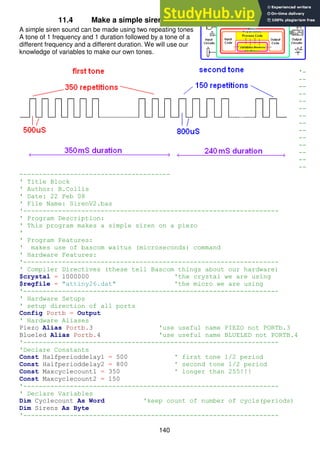 140
11.4 Make a simple siren
A simple siren sound can be made using two repeating tones
A tone of 1 frequency and 1 duration followed by a tone of a
different frequency and a different duration. We will use our
knowledge of variables to make our own tones.
'-
--
--
--
--
--
--
--
--
--
--
--
--
--
---------------------------------------
' Title Block
' Author: B.Collis
' Date: 22 Feb 08
' File Name: SirenV2.bas
'------------------------------------------------------------------
' Program Description:
' This program makes a simple siren on a piezo
'
' Program Features:
' makes use of bascom waitus (microseconds) command
' Hardware Features:
'------------------------------------------------------------------
' Compiler Directives (these tell Bascom things about our hardware)
$crystal = 1000000 'the crystal we are using
$regfile = "attiny26.dat" 'the micro we are using
'------------------------------------------------------------------
' Hardware Setups
' setup direction of all ports
Config Portb = Output
' Hardware Aliases
Piezo Alias Portb.3 'use useful name PIEZO not PORTb.3
Blueled Alias Portb.4 'use useful name BLUELED not PORTB.4
'------------------------------------------------------------------
'Declare Constants
Const Halfperioddelay1 = 500 ' first tone 1/2 period
Const Halfperioddelay2 = 800 ' second tone 1/2 period
Const Maxcyclecount1 = 350 ' longer than 255!!!
Const Maxcyclecount2 = 150
'------------------------------------------------------------------
' Declare Variables
Dim Cyclecount As Word 'keep count of number of cycls(periods)
Dim Sirens As Byte
'------------------------------------------------------------------
 