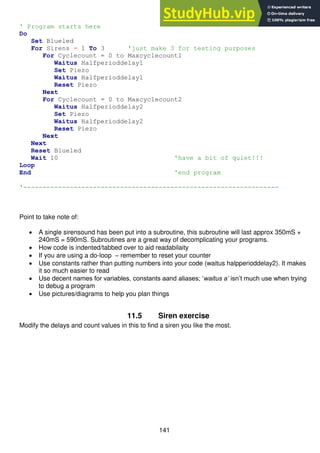 141
' Program starts here
Do
Set Blueled
For Sirens = 1 To 3 'just make 3 for testing purposes
For Cyclecount = 0 to Maxcyclecount1
Waitus Halfperioddelay1
Set Piezo
Waitus Halfperioddelay1
Reset Piezo
Next
For Cyclecount = 0 to Maxcyclecount2
Waitus Halfperioddelay2
Set Piezo
Waitus Halfperioddelay2
Reset Piezo
Next
Next
Reset Blueled
Wait 10 'have a bit of quiet!!!
Loop
End 'end program
'------------------------------------------------------------------
Point to take note of:
 A single sirensound has been put into a subroutine, this subroutine will last approx 350mS +
240mS = 590mS. Subroutines are a great way of decomplicating your programs.
 How code is indented/tabbed over to aid readabilaity
 If you are using a do-loop – remember to reset your counter
 Use constants rather than putting numbers into your code (waitus halpperioddelay2). It makes
it so much easier to read
 Use decent names for variables, constants aand aliases; ‘waitus a’ isn’t much use when trying
to debug a program
 Use pictures/diagrams to help you plan things
11.5 Siren exercise
Modify the delays and count values in this to find a siren you like the most.
 