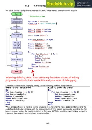 142
11.6 A note about layout of program code
We could create a program that flashes an LED 3 times waits a bit then flashes it again.
Indenting (tabbing code, is an extremely important aspect of writing
programs, it adds to their readability and your ease of debugging.
I often fix students code simply by setting up the indenting and find things like this
HARD TO SPOT THE ERROR EASY TO SPOT THE ERROR
Do
For Num_flashes = 1 To 10
Set Dontcrosslight
Waitms Flashdelay
Reset Dontcrosslight
Waitms Flashdelay
Loop
Next
Do
For Num_flashes = 1 To 10
Set Dontcrosslight
Waitms Flashdelay
Reset Dontcrosslight
Waitms Flashdelay
Loop
Next
When a block of code is inside a control structure of some kind the inside code is indented and the
end of control structure lines up with the beginning of it. In this case it can now be seen that the For
has no closing Next as the Next is outside the Do-Loop. OOPS – need to move the Next above the
Loop and then indent it so that it lines up with the For
 