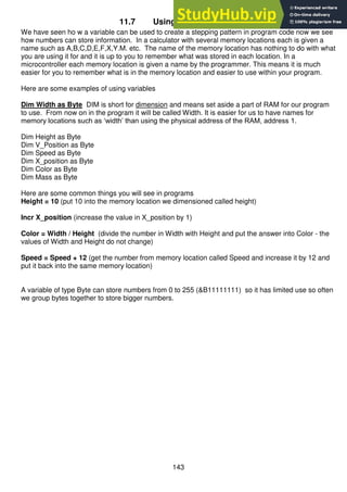 143
11.7 Using variables for data
We have seen ho w a variable can be used to create a stepping pattern in program code now we see
how numbers can store information. In a calculator with several memory locations each is given a
name such as A,B,C,D,E,F,X,Y.M. etc. The name of the memory location has nothing to do with what
you are using it for and it is up to you to remember what was stored in each location. In a
microcontroller each memory location is given a name by the programmer. This means it is much
easier for you to remember what is in the memory location and easier to use within your program.
Here are some examples of using variables
Dim Width as Byte DIM is short for dimension and means set aside a part of RAM for our program
to use. From now on in the program it will be called Width. It is easier for us to have names for
memory locations such as ‘width’ than using the physical address of the RAM, address 1.
Dim Height as Byte
Dim V_Position as Byte
Dim Speed as Byte
Dim X_position as Byte
Dim Color as Byte
Dim Mass as Byte
Here are some common things you will see in programs
Height = 10 (put 10 into the memory location we dimensioned called height)
Incr X_position (increase the value in X_position by 1)
Color = Width / Height (divide the number in Width with Height and put the answer into Color - the
values of Width and Height do not change)
Speed = Speed + 12 (get the number from memory location called Speed and increase it by 12 and
put it back into the same memory location)
A variable of type Byte can store numbers from 0 to 255 (&B11111111) so it has limited use so often
we group bytes together to store bigger numbers.
 