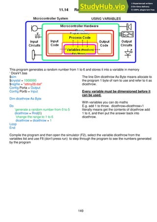 149
11.14 Random Numbers
This program generates a random number from 1 to 6 and stores it into a variable in memory
‘ DiceV1.bas
$sim
$crystal = 1000000
$regfile = "attiny26.dat"
Config Porta = Output
Config Portb = Input
Dim dicethrow As Byte
Do
'generate a random number from 0 to 5
dicethrow = Rnd(6)
'change the range to 1 to 6
dicethrow = dicethrow + 1
Loop
End
The line Dim dicethrow As Byte means allocate to
the program 1 byte of ram to use and refer to it as
dicethrow.
Every variable must be dimensioned before it
can be used.
With variables you can do maths
E.g. add 1 to throw. dicethrow=dicethrow+1
literally means get the contents of dicethrow add
1 to it, and then put the answer back into
dicethrow.
Compile the program and then open the simulator (F2), select the variable dicethrow from the
variables list and use F8 (don’t press run) to step through the program to see the numbers generated
by the program
 