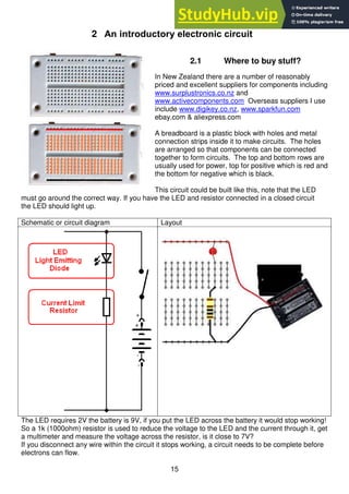 15
2 An introductory electronic circuit
2.1 Where to buy stuff?
In New Zealand there are a number of reasonably
priced and excellent suppliers for components including
www.surplustronics.co.nz and
www.activecomponents.com Overseas suppliers I use
include www.digikey.co.nz, www.sparkfun.com
ebay.com & aliexpress.com
A breadboard is a plastic block with holes and metal
connection strips inside it to make circuits. The holes
are arranged so that components can be connected
together to form circuits. The top and bottom rows are
usually used for power, top for positive which is red and
the bottom for negative which is black.
This circuit could be built like this, note that the LED
must go around the correct way. If you have the LED and resistor connected in a closed circuit
the LED should light up.
Schematic or circuit diagram Layout
The LED requires 2V the battery is 9V, if you put the LED across the battery it would stop working!
So a 1k (1000ohm) resistor is used to reduce the voltage to the LED and the current through it, get
a multimeter and measure the voltage across the resistor, is it close to 7V?
If you disconnect any wire within the circuit it stops working, a circuit needs to be complete before
electrons can flow.
 