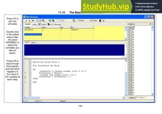 150
11.15 The Bascom-AVR simulator
Press F2 to
pen the
simulator
Double click
in the yellow
area under
the word
VARIABLE to
select the
variables you
want to
watch.
Press F8 to
step through
the program
and see what
happens to
the value of
the variable at
each step.
 
