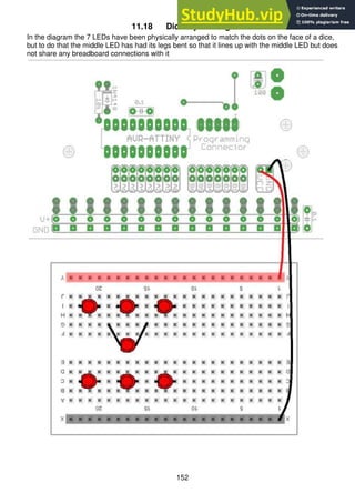 152
11.18 Dice layout stage 1
In the diagram the 7 LEDs have been physically arranged to match the dots on the face of a dice,
but to do that the middle LED has had its legs bent so that it lines up with the middle LED but does
not share any breadboard connections with it
 