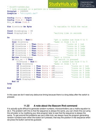156
' DiceV1-random.bas
' 7 leds arranged in a pattern on a breadboard
$crystal = 1000000
$regfile = "attiny461.dat"
Config Porta = Output
Config Pinb.6 = Input
Blu_sw Alias Pinb.6
Dim Dicethrow As Byte 'a variable to hold the value
Const Dicedisplay = 80
Const Displaytime = 3 'waiting time in seconds
Do
Dicethrow = Rnd(6) 'get a random num from 0 to 5
Incr Dicethrow 'make it from 1 to 6
If Dicethrow = 1 Then Porta = &B0....... 'turns on 1 led
If Dicethrow = 2 Then Porta = &B0....... 'turns on 2 leds
If Dicethrow = 3 Then Porta = &B0....... 'turns on 3 leds
If Dicethrow = 4 Then Porta = &B01010101 'turns on 4 leds
If Dicethrow = 5 Then Porta = &B0....... 'turns on 5 leds
If Dicethrow = 6 Then Porta = &B0....... 'turns on 6 leds
Waitms Dicedisplay 'wait a little
If Blu_sw = 0 Then 'if switch is pressed
Dicethrow = Rnd(6) 'get a random num from 0 to 5
Incr Dicethrow 'make it from 1 to 6
If Dicethrow = 1 Then Porta = &B0....... 'turns on 1 led
If Dicethrow = 2 Then Porta = &B0....... 'turns on 2 leds
If Dicethrow = 3 Then Porta = &B0....... 'turns on 3 leds
If Dicethrow = 4 Then Porta = &B01010101 'turns on 4 leds
If Dicethrow = 5 Then Porta = &B0....... 'turns on 5 leds
If Dicethrow = 6 Then Porta = &B0....... 'turns on 6 leds
Wait Displaytime
End If
Loop
End
In this case we don’t need any debounce timing because there is a long delay after the switch is
pressed.
11.22 A note about the Bascom Rnd command
It is actually quite difficult to generate random numbers; microcontrollers use a maths equation to
do it. The problem with this is that the sequence is always the same, you can check this out using
the simulator or by modifying your dice program later to see that the sequence is always the
same. To get around this problems we use a little trick; we always have the program generating
random numbers even when the button isn’t pressed, that way the position in the sequence when
we press the button cannot be guessed.
 