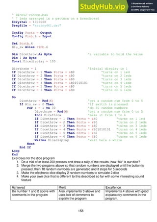 158
' DiceV2-random.bas
' 7 leds arranged in a pattern on a breadboard
$crystal = 1000000
$regfile = "attiny461.dat"
Config Porta = Output
Config Pinb.6 = Input
Set Portb.6
Blu_sw Alias Pinb.6
Dim Dicethrow As Byte 'a variable to hold the value
Dim I As Byte
Const Dicedisplay = 100
Dicethrow = 1 'initial display is 1
If Dicethrow = 1 Then Porta = &B0 'turns on 1 led
If Dicethrow = 2 Then Porta = &B0 'turns on 2 leds
If Dicethrow = 3 Then Porta = &B0 'turns on 3 leds
If Dicethrow = 4 Then Porta = &B01010101 'turns on 4 leds
If Dicethrow = 5 Then Porta = &B0 'turns on 5 leds
If Dicethrow = 6 Then Porta = &B0 'turns on 6 leds
Do
Dicethrow = Rnd(6) 'get a random num from 0 to 5
If Blu_sw = 0 Then 'if switch is pressed
For I = 1 To 30 'do 30 random numbers
Dicethrow = Rnd(6) 'get a random num from 0 to 5
Incr Dicethrow 'make it from 1 to 6
If Dicethrow = 1 Then Porta = &B0 'turns on 1 led
If Dicethrow = 2 Then Porta = &B0 'turns on 2 leds
If Dicethrow = 3 Then Porta = &B0 'turns on 3 leds
If Dicethrow = 4 Then Porta = &B01010101 'turns on 4 leds
If Dicethrow = 5 Then Porta = &B0 'turns on 5 leds
If Dicethrow = 6 Then Porta = &B0 'turns on 6 leds
Waitms Dicedisplay 'wait here a while
Next
End If
Loop
End
Exercises for the dice program
1. Do a trial of at least 200 presses and draw a tally of the results, how ‘fair’ is our dice?
2. Merge the two progams above so that random numbers are displayed until the button is
pressed, then 10 random numbers are generated and it stops for 5 seconds
3. Make the electronic dice display 2 random numbers to simulate 2 dice
4. Make your own dice that is different to this described so far with some interesting sound
feature
Achieved Merit Excellence
Do number 1 and 2 above with
comments in the program
Also implements 3 above and
uses lots of comments to
explain the program
Implements 4 above with good
explanatory comments in the
program.
 