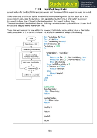 159
11.24 Modified Knightrider
A neat feature for the Knightrider program would be if the speed of the sequence could be varied.
So for the same reasons as before the switches need checking often; so after each led in the
sequence of LEDs, read the switches, wait a preset amount of time, if one button is pressed
increase the delay time, if the other button is pressed decrease the delay time.
The switches should be checked often so that they can detect user input and I have chosen 1mS
because its easy to do the maths with 1mS.
To do this we implement a loop within the program that initially begins at the value of flashdelay
and counts down to 0, a second variable checkdelay is needed as a copy of flashdelay
start
flashdelay=1000
check switches
incr/decr flashdelay
next led in sequence
checkdelay=flashdelay
decrease checkdelay
N checkdelay=0
Y
Dim Flashdelay As Word
Dim Led As Byte
Dim Checkdelay As word
dim direction as bit
Flashdelay = 1000
Do
Checkdelay = Flashdelay
Do
Debounce Sw1 , 0 , Decrflashdelay, Sub
Debounce Sw2 , 0 , Incrflashdelay, Sub
Decr Checkdelay
Loop Until Checkdelay = 0
If Direction = 0 Then
Gosub Nextright
Else
Gosub Nextleft
End If
Loop
End
'
Subroutines
Decrflashdelay:
Decr Flashdelay
Return
Incrflashdelay:
Incr Flashdelay
Return
Nextright:
…
Return
Nextleft:
…
return
 