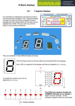 160
12 Basic displays
12.1 7 segment displays
It is important to understand a new device so that it
can be used with confidence. The 7 segment display
is simply a number of LEDs put together inside a
package with pins sticking down so that they can be
soldered into a PCB. They are still very common
today in many electronic products.
They are available in many different styles and sizes.
The first thing to know is how the LEDs are connected within the package.
Each LED is a segment of the display and they are labelled a, b, c, d,e,f,g
To create the number 2 you turn on
segments a, b, d, e, g
The LEDs have separate Anodes but
COMMON Cathodes so our display is
called ‘common cathode’. All the
cathodes (negative ends) are connected
 