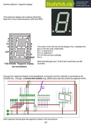 167
Another different 7 segment display
This particular display was made by OasisTek.
Note that it has 2 decimal points (LDP and RDP)
This view is from the front of the display; the + indicates the
pins in the two rows underneath.
Pin 1 is segment A
Pin 2 is segment F
Pin 3 is the common cathode
Pin 4…
Note that although pins 7,8 &15 don’t exist they are still
counted!!
Connect the 7segment display to the breadboard, so that the common cathode is connected to the
0V/GND line. Through a current limit resistor (e.g. 390R) and a test wire check the segment works .
Each segment should glow like segment a does in the next picture.
 