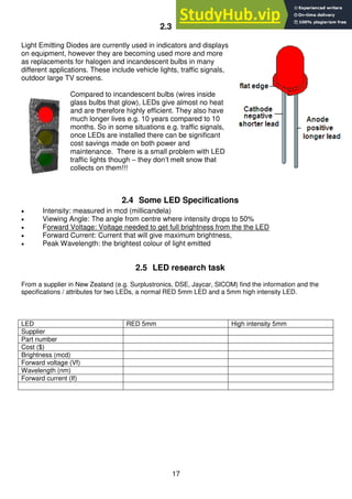 17
2.3 LED's
Light Emitting Diodes are currently used in indicators and displays
on equipment, however they are becoming used more and more
as replacements for halogen and incandescent bulbs in many
different applications. These include vehicle lights, traffic signals,
outdoor large TV screens.
Compared to incandescent bulbs (wires inside
glass bulbs that glow), LEDs give almost no heat
and are therefore highly efficient. They also have
much longer lives e.g. 10 years compared to 10
months. So in some situations e.g. traffic signals,
once LEDs are installed there can be significant
cost savings made on both power and
maintenance. There is a small problem with LED
traffic lights though – they don’t melt snow that
collects on them!!!
2.4 Some LED Specifications
 Intensity: measured in mcd (millicandela)
 Viewing Angle: The angle from centre where intensity drops to 50%
 Forward Voltage: Voltage needed to get full brightness from the the LED
 Forward Current: Current that will give maximum brightness,
 Peak Wavelength: the brightest colour of light emitted
2.5 LED research task
From a supplier in New Zealand (e.g. Surplustronics, DSE, Jaycar, SICOM) find the information and the
specifications / attributes for two LEDs, a normal RED 5mm LED and a 5mm high intensity LED.
LED RED 5mm High intensity 5mm
Supplier
Part number
Cost ($)
Brightness (mcd)
Forward voltage (Vf)
Wavelength (nm)
Forward current (If)
 