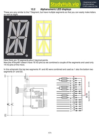 171
12.2 Alphanumeric LED displays
These are very similar to the 7 Segment, but have multiple segments so that you can easily make letters
as well as digits.
Here there are 16 segments plus 2 decimal points.
Now the ATtiny461 doesn’t have 16 I/O pins so we combined a couple of the segments and used only
14 I/O pins of the micro.
In this schematic the top two segments A1 and A2 were combined and used as 1 also the bottom two
segments D1 and D2.
 