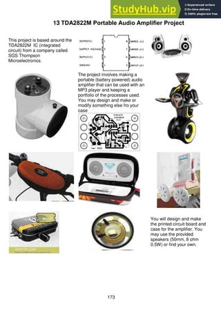 173
13 TDA2822M Portable Audio Amplifier Project
This project is based around the
TDA2822M IC (integrated
circuit) from a company called
SGS Thompson
Microelectronics.
The project involves making a
portable (battery powered) audio
amplifier that can be used with an
MP3 player and keeping a
portfolio of the processes used.
You may design and make or
modify something else fro your
case
You will design and make
the printed circuit board and
case for the amplifier. You
may use the provided
speakers (50mm, 8 ohm
0.5W) or find your own.
 
