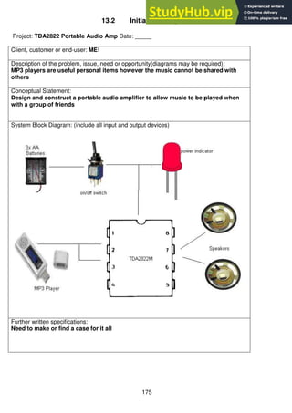 175
13.2 Initial One Page Brief
Project: TDA2822 Portable Audio Amp Date: _____
Client, customer or end-user: ME!
Description of the problem, issue, need or opportunity(diagrams may be required):
MP3 players are useful personal items however the music cannot be shared with
others
Conceptual Statement:
Design and construct a portable audio amplifier to allow music to be played when
with a group of friends
System Block Diagram: (include all input and output devices)
Further written specifications:
Need to make or find a case for it all
 