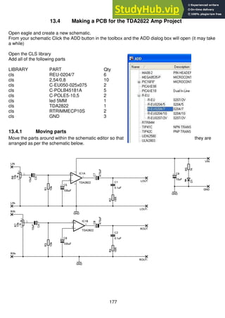 177
13.4 Making a PCB for the TDA2822 Amp Project
Open eagle and create a new schematic.
From your schematic Click the ADD button in the toolbox and the ADD dialog box will open (it may take
a while)
Open the CLS library
Add all of the following parts
LIBRARY PART Qty
cls REU-0204/7 6
cls 2,54/0,8 10
cls C-EU050-025x075 2
cls C-POLB45181A 5
cls C-POLE5-10,5 2
cls led 5MM 1
cls TDA2822 1
cls RTRIMMECP10S 2
cls GND 3
13.4.1 Moving parts
Move the parts around within the schematic editor so that they are
arranged as per the schematic below.
 