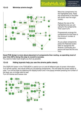 179
13.4.5 Minimise airwire length
Move the components into
the highlighted area. Keep
the components in the lower
left corner near the origin
(cross).
Reduce the size of the
highlighted area you are
using for the components.
Then zoom to fit.
Progressively arrange the
components so that there is
the minimum number of
crossovers.
As you place components
press the Ratsnest button
often to reorganize the
Airwires. Eventually your
picture will look like the one
here.
Good PCB design is more about placement of components than routing, so spending most of
your time (90%) doing this step is crucial to success.
You want to make track lengths as short as possible
13.4.6 Hiding layersto help you see the airwire paths clearly
The DISPLAY button in the TOOLBOX is used to turn on and off different sets of screen information.
Turn off the names, and values while you are placing components. This will keep the screen easier to
read. Turn off the layer by selecting the display button and in the popup window pressing the number of
the layer you no longer want to see.
Turn off tnames and tvalues now
 