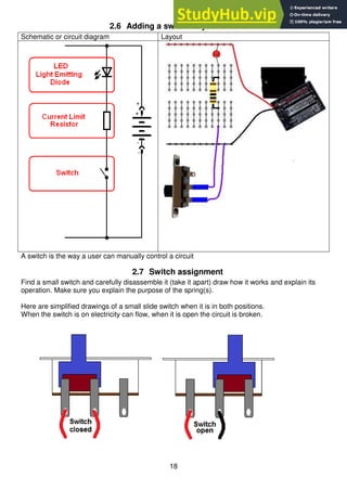 18
2.6 Adding a switch to your circuit
Schematic or circuit diagram Layout
A switch is the way a user can manually control a circuit
2.7 Switch assignment
Find a small switch and carefully disassemble it (take it apart) draw how it works and explain its
operation. Make sure you explain the purpose of the spring(s).
Here are simplified drawings of a small slide switch when it is in both positions.
When the switch is on electricity can flow, when it is open the circuit is broken.
 